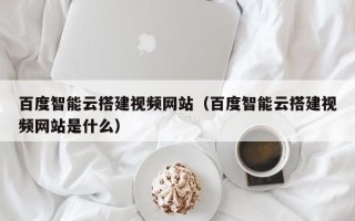 普洱百度智能云搭建视频网站（百度智能云搭建视频网站是什么）