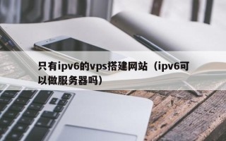 普洱只有ipv6的vps搭建网站（ipv6可以做服务器吗）